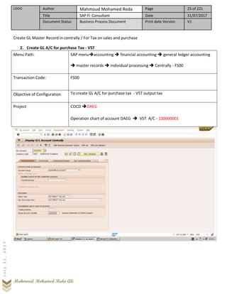 LOGO Author Mahmoud Mohamed Reda Page 25 of 221
Title SAP FI Consultant Date 31/07/2017
Document Status Business Process Document Print date Version V1
Mahmoud Mohamed Reda Ali
July31,2017
Create GL Master Record in centrally / For Tax on sales and purchase
2. Create GL A/C for purchase Tax - VST
Menu Path: SAP menu➔accounting ➔ financial accounting ➔ general ledger accounting
➔ master records ➔ individual processing ➔ Centrally - FS00
Transaction Code: FS00
Objective of Configuration To create GL A/C for purchase tax - VST output tax
Project COCD ➔DAEG
Operation chart of account DAEG ➔ VST A/C - 100000001
 