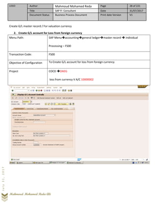 LOGO Author Mahmoud Mohamed Reda Page 28 of 221
Title SAP FI Consultant Date 31/07/2017
Document Status Business Process Document Print date Version V1
Mahmoud Mohamed Reda Ali
July31,2017
Create G/L master record / For valuation currency
2. Create G/L account for Loss from foreign currency
Menu Path: SAP Menu➔accounting➔general ledger➔master record ➔ individual
Processing – FS00
Transaction Code: FS00
Objective of Configuration To Create G/L account for loss from foreign currency
Project COCD ➔DAEG
loss from currency V A/C 10000002
 