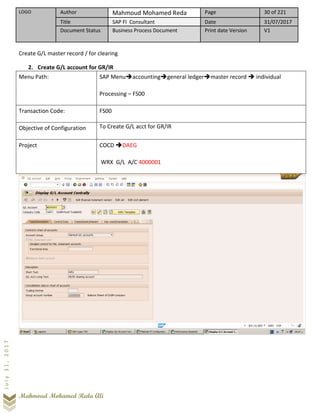 LOGO Author Mahmoud Mohamed Reda Page 30 of 221
Title SAP FI Consultant Date 31/07/2017
Document Status Business Process Document Print date Version V1
Mahmoud Mohamed Reda Ali
July31,2017
Create G/L master record / for clearing
2. Create G/L account for GR/IR
Menu Path: SAP Menu➔accounting➔general ledger➔master record ➔ individual
Processing – FS00
Transaction Code: FS00
Objective of Configuration To Create G/L acct for GR/IR
Project COCD ➔DAEG
WRX G/L A/C 4000001
 