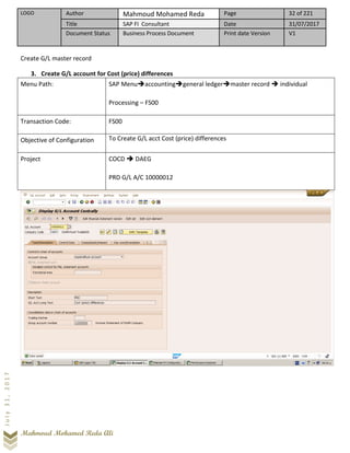 LOGO Author Mahmoud Mohamed Reda Page 32 of 221
Title SAP FI Consultant Date 31/07/2017
Document Status Business Process Document Print date Version V1
Mahmoud Mohamed Reda Ali
July31,2017
Create G/L master record
3. Create G/L account for Cost (price) differences
Menu Path: SAP Menu➔accounting➔general ledger➔master record ➔ individual
Processing – FS00
Transaction Code: FS00
Objective of Configuration To Create G/L acct Cost (price) differences
Project COCD ➔ DAEG
PRD G/L A/C 10000012
 