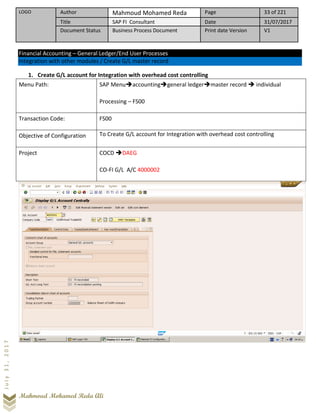 LOGO Author Mahmoud Mohamed Reda Page 33 of 221
Title SAP FI Consultant Date 31/07/2017
Document Status Business Process Document Print date Version V1
Mahmoud Mohamed Reda Ali
July31,2017
Financial Accounting – General Ledger/End User Processes
Integration with other modules / Create G/L master record
1. Create G/L account for Integration with overhead cost controlling
Menu Path: SAP Menu➔accounting➔general ledger➔master record ➔ individual
Processing – FS00
Transaction Code: FS00
Objective of Configuration To Create G/L account for Integration with overhead cost controlling
Project COCD ➔DAEG
CO-FI G/L A/C 4000002
 