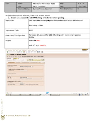 LOGO Author Mahmoud Mohamed Reda Page 36 of 221
Title SAP FI Consultant Date 31/07/2017
Document Status Business Process Document Print date Version V1
Mahmoud Mohamed Reda Ali
July31,2017
Integration with other modules / Create G/L master record
3. Create G/L account for GBB Offsetting entry for inventory posting
Menu Path: SAP Menu➔accounting➔general ledger➔master record ➔ individual
Processing – FS00
Transaction Code: FS00
Objective of Configuration To Create G/L account for GBB Offsetting entry for inventory posting
FI-MM
Project COCD ➔DAEG
GBB G/L A/C 2000001
 