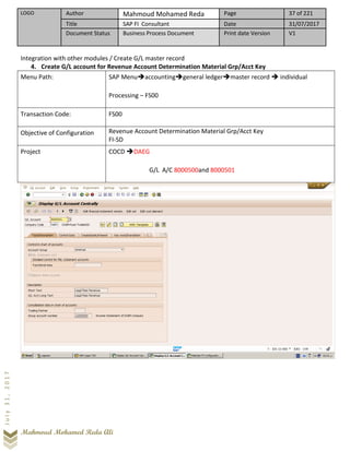 LOGO Author Mahmoud Mohamed Reda Page 37 of 221
Title SAP FI Consultant Date 31/07/2017
Document Status Business Process Document Print date Version V1
Mahmoud Mohamed Reda Ali
July31,2017
Integration with other modules / Create G/L master record
4. Create G/L account for Revenue Account Determination Material Grp/Acct Key
Menu Path: SAP Menu➔accounting➔general ledger➔master record ➔ individual
Processing – FS00
Transaction Code: FS00
Objective of Configuration Revenue Account Determination Material Grp/Acct Key
FI-SD
Project COCD ➔DAEG
G/L A/C 8000500and 8000501
 