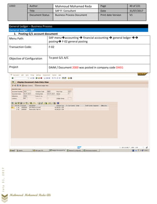 LOGO Author Mahmoud Mohamed Reda Page 40 of 221
Title SAP FI Consultant Date 31/07/2017
Document Status Business Process Document Print date Version V1
Mahmoud Mohamed Reda Ali
July31,2017
General Ledger – Business Process
General ledger – BP
1. Posting G/L account document
Menu Path: SAP menu➔accounting ➔ financial accounting ➔ general ledger ➔➔
posting➔ F-02 general posting
Transaction Code: F-02
Objective of Configuration To post G/L A/C
Project DAIM / Document 2000 was posted in company code DAEG
 