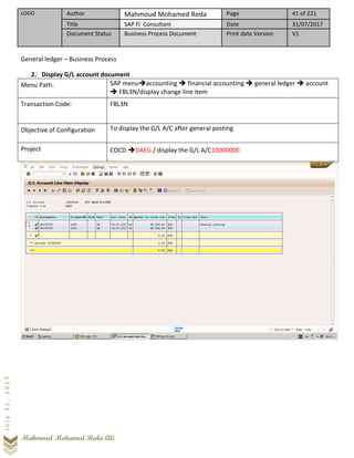 LOGO Author Mahmoud Mohamed Reda Page 41 of 221
Title SAP FI Consultant Date 31/07/2017
Document Status Business Process Document Print date Version V1
Mahmoud Mohamed Reda Ali
July31,2017
General ledger – Business Process
2. Display G/L account document
Menu Path: SAP menu➔accounting ➔ financial accounting ➔ general ledger ➔ account
➔ FBL3N/display change line item
Transaction Code: FBL3N
Objective of Configuration To display the G/L A/C after general posting
Project COCD ➔DAEG / display the G/L A/C10000000
 