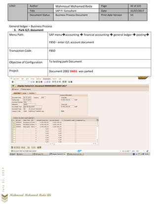 LOGO Author Mahmoud Mohamed Reda Page 42 of 221
Title SAP FI Consultant Date 31/07/2017
Document Status Business Process Document Print date Version V1
Mahmoud Mohamed Reda Ali
July31,2017
General ledger – Business Process
3. Park G/L document
Menu Path: SAP menu➔accounting ➔ financial accounting ➔ general ledger ➔ posting➔
FB50 - enter G/L account document
Transaction Code: FB50
Objective of Configuration To testing park Document
Project Document 2002 DAEG was parked
 