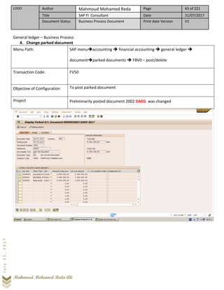 LOGO Author Mahmoud Mohamed Reda Page 43 of 221
Title SAP FI Consultant Date 31/07/2017
Document Status Business Process Document Print date Version V1
Mahmoud Mohamed Reda Ali
July31,2017
General ledger – Business Process
4. Change parked document
Menu Path: SAP menu➔accounting ➔ financial accounting ➔ general ledger ➔
document➔parked documents ➔ FBV0 – post/delete
Transaction Code: FV50
Objective of Configuration To post parked document
Project Preliminarily posted document 2002 DAEG was changed
 