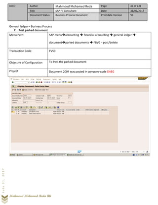 LOGO Author Mahmoud Mohamed Reda Page 46 of 221
Title SAP FI Consultant Date 31/07/2017
Document Status Business Process Document Print date Version V1
Mahmoud Mohamed Reda Ali
July31,2017
General ledger – Business Process
7. Post parked document
Menu Path: SAP menu➔accounting ➔ financial accounting ➔ general ledger ➔
document➔parked documents ➔ FBV0 – post/delete
Transaction Code: FV50
Objective of Configuration To Post the parked document
Project Document 2004 was posted in company code DAEG
 
