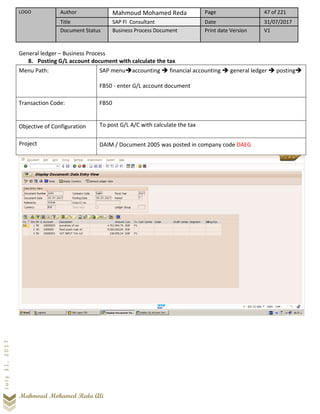 LOGO Author Mahmoud Mohamed Reda Page 47 of 221
Title SAP FI Consultant Date 31/07/2017
Document Status Business Process Document Print date Version V1
Mahmoud Mohamed Reda Ali
July31,2017
General ledger – Business Process
8. Posting G/L account document with calculate the tax
Menu Path: SAP menu➔accounting ➔ financial accounting ➔ general ledger ➔ posting➔
FB50 - enter G/L account document
Transaction Code: FB50
Objective of Configuration To post G/L A/C with calculate the tax
Project DAIM / Document 2005 was posted in company code DAEG
 
