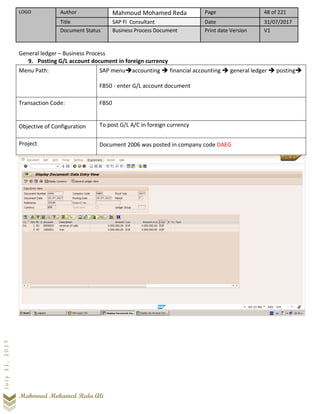 LOGO Author Mahmoud Mohamed Reda Page 48 of 221
Title SAP FI Consultant Date 31/07/2017
Document Status Business Process Document Print date Version V1
Mahmoud Mohamed Reda Ali
July31,2017
General ledger – Business Process
9. Posting G/L account document in foreign currency
Menu Path: SAP menu➔accounting ➔ financial accounting ➔ general ledger ➔ posting➔
FB50 - enter G/L account document
Transaction Code: FB50
Objective of Configuration To post G/L A/C in foreign currency
Project Document 2006 was posted in company code DAEG
 
