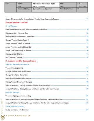 LOGO Author Mahmoud Mohamed Reda Page 4 of 221
Title SAP FI Consultant Date 31/07/2017
Document Status Business Process Document Print date Version V1
Mahmoud Mohamed Reda Ali
July31,2017
Create G/L accounts for Reconciliation Vendor Down Payments Request-----------------------------------------------79
Accounts payable – End User
FI – AP/Vendor
Creation of vendor master record – in financial module---------------------------------------------------------------------80
Display vendor – General Data -----------------------------------------------------------------------------------------------------81
Display vendor – Company Code Data--------------------------------------------------------------------------------------------83
Change Vendor Master Record-----------------------------------------------------------------------------------------------------86
Assign payment terms to vendor --------------------------------------------------------------------------------------------------87
Assign Payment Method to vendor -----------------------------------------------------------------------------------------------89
Assign Tolerance Group to vendor ------------------------------------------------------------------------------------------------90
Display vendor Changes--------------------------------------------------------------------------------------------------------------91
Block/Unblock vendor----------------------------------------------------------------------------------------------------------------92
FI - Accounts payable - Business Process
Accounts payable – BP- Invoice
Vendor invoice posting---------------------------------------------------------------------------------------------------------------94
Change Vendor invoice Document ------------------------------------------------------------------------------------------------95
Change Line Items Document ------------------------------------------------------------------------------------------------------96
Display Vendor Document Invoice-------------------------------------------------------------------------------------------------97
Display Vendor Document Changes-----------------------------------------------------------------------------------------------98
Account Analysis / Display Vendor Balances after Post Invoice ------------------------------------------------------------99
Account Analysis / Display/Change Line Items Vendor after post invoice --------------------------------------------- 100
Outgoing Payment
Vendor outgoing payment posting ---------------------------------------------------------------------------------------------- 101
Account Analysis to Display Vendor Balances after Invoice Payment Process ---------------------------------------- 102
Account Analysis to Display/Change Line Items Vendor after Invoice Payment Process --------------------------- 103
Partial payments Process
Partial payments - Post invoice--------------------------------------------------------------------------------------------------- 104
 