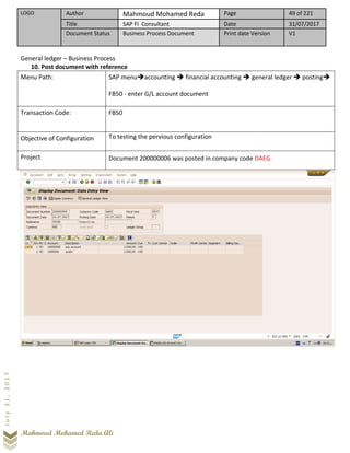 LOGO Author Mahmoud Mohamed Reda Page 49 of 221
Title SAP FI Consultant Date 31/07/2017
Document Status Business Process Document Print date Version V1
Mahmoud Mohamed Reda Ali
July31,2017
General ledger – Business Process
10. Post document with reference
Menu Path: SAP menu➔accounting ➔ financial accounting ➔ general ledger ➔ posting➔
FB50 - enter G/L account document
Transaction Code: FB50
Objective of Configuration To testing the pervious configuration
Project Document 200000006 was posted in company code DAEG
 