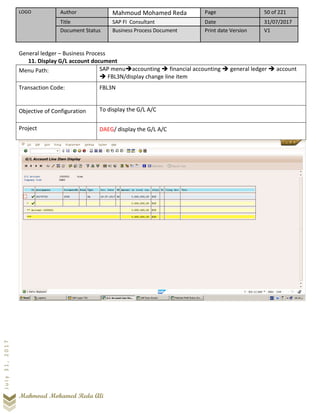 LOGO Author Mahmoud Mohamed Reda Page 50 of 221
Title SAP FI Consultant Date 31/07/2017
Document Status Business Process Document Print date Version V1
Mahmoud Mohamed Reda Ali
July31,2017
General ledger – Business Process
11. Display G/L account document
Menu Path: SAP menu➔accounting ➔ financial accounting ➔ general ledger ➔ account
➔ FBL3N/display change line item
Transaction Code: FBL3N
Objective of Configuration To display the G/L A/C
Project DAEG/ display the G/L A/C
 