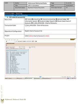 LOGO Author Mahmoud Mohamed Reda Page 51 of 221
Title SAP FI Consultant Date 31/07/2017
Document Status Business Process Document Print date Version V1
Mahmoud Mohamed Reda Ali
July31,2017
General Ledger – Reporting
General ledger – BP / G/L Reporting
1. G/L chart of account list
Menu Path: SAP menu➔accounting ➔ financial accounting ➔ general ledger ➔
Information System ➔ General Ledger Reports ➔ Master Data Chart of
Accounts ➔ S_ALR_87012326 - Chart of Accounts
Transaction Code: S_ALR_87012326 - Chart of Accounts
Objective of Configuration Report chart of account list
Project COCD DAEG/ chart of account is DAEG
 