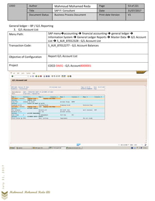 LOGO Author Mahmoud Mohamed Reda Page 53 of 221
Title SAP FI Consultant Date 31/07/2017
Document Status Business Process Document Print date Version V1
Mahmoud Mohamed Reda Ali
July31,2017
General ledger – BP / G/L Reporting
3. G/L Account List
Menu Path: SAP menu➔accounting ➔ financial accounting ➔ general ledger ➔
Information System ➔ General Ledger Reports ➔ Master Data ➔ G/L Account
List ➔ S_ALR_87012328 - G/L Account List
Transaction Code: S_ALR_87012277 - G/L Account Balances
Objective of Configuration Report G/L Account List
Project COCD DAEG - G/L Account8000001
 