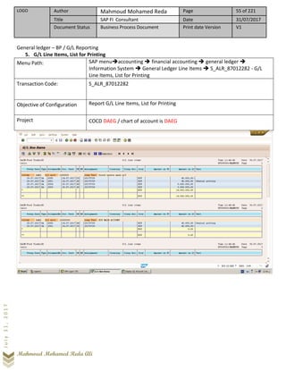 LOGO Author Mahmoud Mohamed Reda Page 55 of 221
Title SAP FI Consultant Date 31/07/2017
Document Status Business Process Document Print date Version V1
Mahmoud Mohamed Reda Ali
July31,2017
General ledger – BP / G/L Reporting
5. G/L Line Items, List for Printing
Menu Path: SAP menu➔accounting ➔ financial accounting ➔ general ledger ➔
Information System ➔ General Ledger Line Items ➔ S_ALR_87012282 - G/L
Line Items, List for Printing
Transaction Code: S_ALR_87012282
Objective of Configuration Report G/L Line Items, List for Printing
Project COCD DAEG / chart of account is DAEG
 