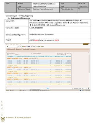 LOGO Author Mahmoud Mohamed Reda Page 56 of 221
Title SAP FI Consultant Date 31/07/2017
Document Status Business Process Document Print date Version V1
Mahmoud Mohamed Reda Ali
July31,2017
General ledger – BP / G/L Reporting
6. G/L Account Statements
Menu Path: SAP menu➔accounting ➔ financial accounting ➔ general ledger ➔
Information System ➔ General Ledger Line Items ➔ G/L Account Statements
➔ S_ALR_87012332 - G/L Account Statements
Transaction Code: S_ALR_87012332
Objective of Configuration Report G/L Account Statements
Project COCD DAEG / chart of account is DAEG
 