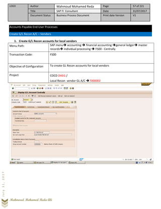 LOGO Author Mahmoud Mohamed Reda Page 57 of 221
Title SAP FI Consultant Date 31/07/2017
Document Status Business Process Document Print date Version V1
Mahmoud Mohamed Reda Ali
July31,2017
Accounts Payable End User Processes
Create G/L Recon A/C – Vendors
1. Create G/L Recon accounts for local vendors
Menu Path: SAP menu➔ accounting ➔ financial accounting ➔general ledger➔ master
records➔ individual processing ➔ FS00 - Centrally
Transaction Code: FS00
Objective of Configuration To create GL Recon accounts for local vendors
Project COCD DAEG /
Local Recon vendor GL A/C ➔7000002
 