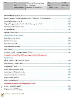 LOGO Author Mahmoud Mohamed Reda Page 5 of 221
Title SAP FI Consultant Date 31/07/2017
Document Status Business Process Document Print date Version V1
Mahmoud Mohamed Reda Ali
July31,2017
Outgoing Partial payments (1)---------------------------------------------------------------------------------------------------- 105
Account Analysis - Display/Change Line Items Vendor after Partial payments --------------------------------------- 106
Outgoing Partial payments (2)---------------------------------------------------------------------------------------------------- 107
Display/Change Line Items Vendor after Partial payments "Last" ------------------------------------------------------- 108
Post invoice with calculate taxes------------------------------------------------------------------------------------------------- 109
Purchase returns--------------------------------------------------------------------------------------------------------------------- 111
Reset AP cleared Items------------------------------------------------------------------------------------------------------------- 112
Vendor Down Payment Process
Down Payment to vendor --------------------------------------------------------------------------------------------------------- 113
Post Vendor Invoice----------------------------------------------------------------------------------------------------------------- 114
Clear down Payment---------------------------------------------------------------------------------------------------------------- 115
Display/Change Line Items -------------------------------------------------------------------------------------------------------- 116
Clear Vendor-------------------------------------------------------------------------------------------------------------------------- 117
Check the Vendor - Display/Change Line Items------------------------------------------------------------------------------ 118
Integration between Financial Accounting and Material Management
FI/MM Vendor
Create vendor in both FI and MM Module ------------------------------------------------------------------------------------ 119
Display vendor – General Data --------------------------------------------------------------------------------------------------- 120
Change vendor Data ---------------------------------------------------------------------------------------------------------------- 121
Assign payment terms to vendo ------------------------------------------------------------------------------------------------- 122
Assign Payment Method to vendor --------------------------------------------------------------------------------------------- 124
Assign Tolerance Group to vendor ---------------------------------------------------------------------------------------------- 125
Display vendor Changes------------------------------------------------------------------------------------------------------------ 126
Block/Unblock vendor-------------------------------------------------------------------------------------------------------------- 127
Integration between FI and MM / Business Process
Create material MM Module ----------------------------------------------------------------------------------------------------- 129
Display material MM Module----------------------------------------------------------------------------------------------------- 130
 