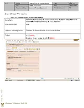 LOGO Author Mahmoud Mohamed Reda Page 60 of 221
Title SAP FI Consultant Date 31/07/2017
Document Status Business Process Document Print date Version V1
Mahmoud Mohamed Reda Ali
July31,2017
Create G/L Recon A/C – Vendors
3. Create G/L Recon accounts for one time vendors
Menu Path: SAP menu➔ accounting ➔ financial accounting ➔general ledger➔ master
records➔ individual processing ➔ FS00 - Centrally
Transaction Code: FS00
Objective of Configuration To create GL Recon accounts for one time vendors
Project COCD DAEG /
One time Recon vendor GL A/C ➔7000004
 