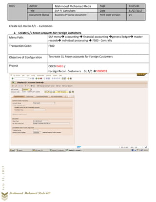 LOGO Author Mahmoud Mohamed Reda Page 63 of 221
Title SAP FI Consultant Date 31/07/2017
Document Status Business Process Document Print date Version V1
Mahmoud Mohamed Reda Ali
July31,2017
Create G/L Recon A/C – Customers
2. Create G/L Recon accounts for Foreign Customers
Menu Path: SAP menu➔ accounting ➔ financial accounting ➔general ledger➔ master
records➔ individual processing ➔ FS00 - Centrally
Transaction Code: FS00
Objective of Configuration To create GL Recon accounts for Foreign Customers
Project COCD DAEG /
Foreign Recon Customers GL A/C ➔1000003
 
