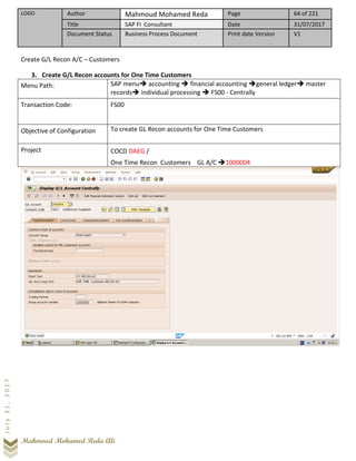 LOGO Author Mahmoud Mohamed Reda Page 64 of 221
Title SAP FI Consultant Date 31/07/2017
Document Status Business Process Document Print date Version V1
Mahmoud Mohamed Reda Ali
July31,2017
Create G/L Recon A/C – Customers
3. Create G/L Recon accounts for One Time Customers
Menu Path: SAP menu➔ accounting ➔ financial accounting ➔general ledger➔ master
records➔ individual processing ➔ FS00 - Centrally
Transaction Code: FS00
Objective of Configuration To create GL Recon accounts for One Time Customers
Project COCD DAEG /
One Time Recon Customers GL A/C ➔1000004
 