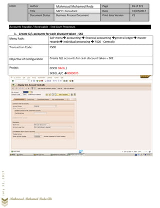 LOGO Author Mahmoud Mohamed Reda Page 65 of 221
Title SAP FI Consultant Date 31/07/2017
Document Status Business Process Document Print date Version V1
Mahmoud Mohamed Reda Ali
July31,2017
Accounts Payable / Receivable - End User Processes
1. Create G/L accounts for cash discount taken - SKE
Menu Path: SAP menu➔ accounting ➔ financial accounting ➔general ledger➔ master
records➔ individual processing ➔ FS00 - Centrally
Transaction Code: FS00
Objective of Configuration Create G/L accounts for cash discount taken – SKE
Project COCD DAEG /
SKEGL A/C ➔8000020
 