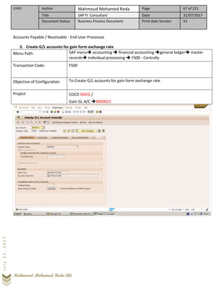 LOGO Author Mahmoud Mohamed Reda Page 67 of 221
Title SAP FI Consultant Date 31/07/2017
Document Status Business Process Document Print date Version V1
Mahmoud Mohamed Reda Ali
July31,2017
Accounts Payable / Receivable - End User Processes
3. Create G/L accounts for gain form exchange rate
Menu Path: SAP menu➔ accounting ➔ financial accounting ➔general ledger➔ master
records➔ individual processing ➔ FS00 - Centrally
Transaction Code: FS00
Objective of Configuration To Create G/L accounts for gain form exchange rate
Project COCD DAEG /
Gain GL A/C ➔8000021
 