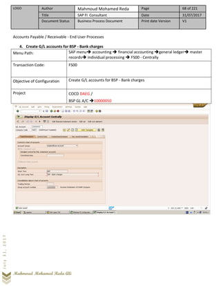 LOGO Author Mahmoud Mohamed Reda Page 68 of 221
Title SAP FI Consultant Date 31/07/2017
Document Status Business Process Document Print date Version V1
Mahmoud Mohamed Reda Ali
July31,2017
Accounts Payable / Receivable - End User Processes
4. Create G/L accounts for BSP - Bank charges
Menu Path: SAP menu➔ accounting ➔ financial accounting ➔general ledger➔ master
records➔ individual processing ➔ FS00 - Centrally
Transaction Code: FS00
Objective of Configuration Create G/L accounts for BSP - Bank charges
Project COCD DAEG /
BSP GL A/C ➔10000050
 