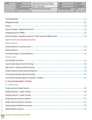 LOGO Author Mahmoud Mohamed Reda Page 6 of 221
Title SAP FI Consultant Date 31/07/2017
Document Status Business Process Document Print date Version V1
Mahmoud Mohamed Reda Ali
July31,2017
Purchasing Order -------------------------------------------------------------------------------------------------------------------- 131
G/R goods receipt ------------------------------------------------------------------------------------------------------------------- 132
Invoice --------------------------------------------------------------------------------------------------------------------------------- 134
Account Analysis - Display the account----------------------------------------------------------------------------------------- 136
Outgoing Payment "MIRO"-------------------------------------------------------------------------------------------------------- 137
Account Analysis - Display the account / after Payment "MIRO invoice"---------------------------------------------- 138
Reports for Accounts Payable Accounting
Vendor Balances
Vendor Balances in Local Currency---------------------------------------------------------------------------------------------- 139
Vendor Business --------------------------------------------------------------------------------------------------------------------- 140
Transaction Figures: Account Balance ------------------------------------------------------------------------------------------ 141
Vendors: Items
List of Vendor Line Items ---------------------------------------------------------------------------------------------------------- 142
List of Vendor Open Items for Printing ----------------------------------------------------------------------------------------- 143
Open Items - Vendor due Date Forecast--------------------------------------------------------------------------------------- 144
Vendor Payment History with OI Sorted List---------------------------------------------------------------------------------- 145
List of Cleared Vendor Items for Printing -------------------------------------------------------------------------------------- 146
List of Down Payments Open on Key Date - Vendors ----------------------------------------------------------------------- 147
FI - Accounts Receivable – End User
FI – AR/Customer
Create customer master records ------------------------------------------------------------------------------------------------ 148
Display Customer - master records---------------------------------------------------------------------------------------------- 149
Change Customer - master records --------------------------------------------------------------------------------------------- 150
Assign payment terms to customer --------------------------------------------------------------------------------------------- 151
Assign Tolerance group to customer-------------------------------------------------------------------------------------------- 152
Assign Payment Method to customer ------------------------------------------------------------------------------------------ 153
Block/Unblock Customer ---------------------------------------------------------------------------------------------------------- 154
 