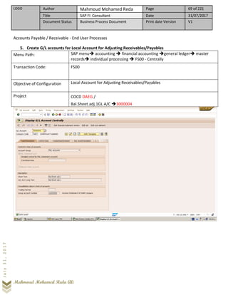LOGO Author Mahmoud Mohamed Reda Page 69 of 221
Title SAP FI Consultant Date 31/07/2017
Document Status Business Process Document Print date Version V1
Mahmoud Mohamed Reda Ali
July31,2017
Accounts Payable / Receivable - End User Processes
5. Create G/L accounts for Local Account for Adjusting Receivables/Payables
Menu Path: SAP menu➔ accounting ➔ financial accounting ➔general ledger➔ master
records➔ individual processing ➔ FS00 - Centrally
Transaction Code: FS00
Objective of Configuration Local Account for Adjusting Receivables/Payables
Project COCD DAEG /
Bal.Sheet.adj.1GL A/C ➔3000004
 