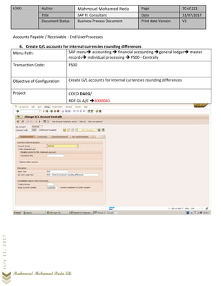 LOGO Author Mahmoud Mohamed Reda Page 70 of 221
Title SAP FI Consultant Date 31/07/2017
Document Status Business Process Document Print date Version V1
Mahmoud Mohamed Reda Ali
July31,2017
Accounts Payable / Receivable - End UserProcesses
6. Create G/L accounts for internal currencies rounding differences
Menu Path: SAP menu➔ accounting ➔ financial accounting ➔general ledger➔ master
records➔ individual processing ➔ FS00 - Centrally
Transaction Code: FS00
Objective of Configuration Create G/L accounts for internal currencies rounding differences
Project COCD DAEG/
RDF GL A/C ➔8000040
 