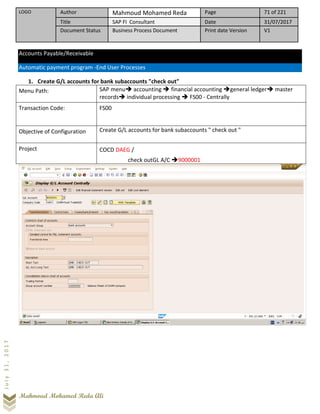 LOGO Author Mahmoud Mohamed Reda Page 71 of 221
Title SAP FI Consultant Date 31/07/2017
Document Status Business Process Document Print date Version V1
Mahmoud Mohamed Reda Ali
July31,2017
Accounts Payable/Receivable
Automatic payment program -End User Processes
1. Create G/L accounts for bank subaccounts "check out"
Menu Path: SAP menu➔ accounting ➔ financial accounting ➔general ledger➔ master
records➔ individual processing ➔ FS00 - Centrally
Transaction Code: FS00
Objective of Configuration Create G/L accounts for bank subaccounts " check out "
Project COCD DAEG /
check outGL A/C ➔9000001
 