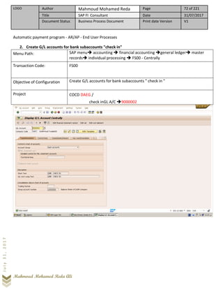 LOGO Author Mahmoud Mohamed Reda Page 72 of 221
Title SAP FI Consultant Date 31/07/2017
Document Status Business Process Document Print date Version V1
Mahmoud Mohamed Reda Ali
July31,2017
Automatic payment program - AR/AP - End User Processes
2. Create G/L accounts for bank subaccounts "check in"
Menu Path: SAP menu➔ accounting ➔ financial accounting ➔general ledger➔ master
records➔ individual processing ➔ FS00 - Centrally
Transaction Code: FS00
Objective of Configuration Create G/L accounts for bank subaccounts " check in "
Project COCD DAEG /
check inGL A/C ➔9000002
 