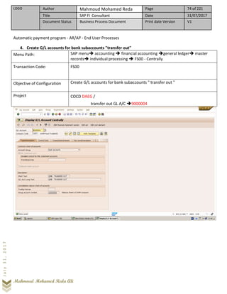 LOGO Author Mahmoud Mohamed Reda Page 74 of 221
Title SAP FI Consultant Date 31/07/2017
Document Status Business Process Document Print date Version V1
Mahmoud Mohamed Reda Ali
July31,2017
Automatic payment program - AR/AP - End User Processes
4. Create G/L accounts for bank subaccounts "transfer out"
Menu Path: SAP menu➔ accounting ➔ financial accounting ➔general ledger➔ master
records➔ individual processing ➔ FS00 - Centrally
Transaction Code: FS00
Objective of Configuration Create G/L accounts for bank subaccounts " transfer out "
Project COCD DAEG /
transfer out GL A/C ➔9000004
 
