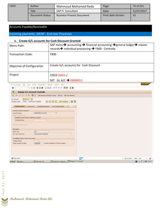 LOGO Author Mahmoud Mohamed Reda Page 75 of 221
Title SAP FI Consultant Date 31/07/2017
Document Status Business Process Document Print date Version V1
Mahmoud Mohamed Reda Ali
July31,2017
Accounts Payable/Receivable
Incoming payments- AR/AP - End User Processes
1. Create G/L accounts for Cash Discount Granted
Menu Path: SAP menu➔ accounting ➔ financial accounting ➔general ledger➔ master
records➔ individual processing ➔ FS00 - Centrally
Transaction Code: FS00
Objective of Configuration Create G/L accounts for Cash Discount
Project COCD DAEG /
SKT GL A/C ➔10000051
 