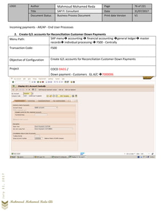 LOGO Author Mahmoud Mohamed Reda Page 76 of 221
Title SAP FI Consultant Date 31/07/2017
Document Status Business Process Document Print date Version V1
Mahmoud Mohamed Reda Ali
July31,2017
Incoming payments - AR/AP - End User Processes
2. Create G/L accounts for Reconciliation Customer Down Payments
Menu Path: SAP menu➔ accounting ➔ financial accounting ➔general ledger➔ master
records➔ individual processing ➔ FS00 - Centrally
Transaction Code: FS00
Objective of Configuration Create G/L accounts for Reconciliation Customer Down Payments
Project COCD DAEG /
Down payment - Customers GL A/C ➔7000006
 