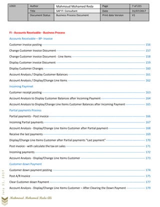 LOGO Author Mahmoud Mohamed Reda Page 7 of 221
Title SAP FI Consultant Date 31/07/2017
Document Status Business Process Document Print date Version V1
Mahmoud Mohamed Reda Ali
July31,2017
FI - Accounts Receivable - Business Process
Accounts Receivable – BP- Invoice
Customer invoice posting---------------------------------------------------------------------------------------------------------- 156
Change Customer Invoice Document ------------------------------------------------------------------------------------------- 157
Change Customer invoice Document - Line Items --------------------------------------------------------------------------- 158
Display Customer invoice Document ------------------------------------------------------------------------------------------- 159
Display Customer Changes -------------------------------------------------------------------------------------------------------- 160
Account Analysis / Display Customer Balances------------------------------------------------------------------------------- 161
Account Analysis / Display/Change Line Items ------------------------------------------------------------------------------- 162
Incoming Paymnet
Customer receipt posting---------------------------------------------------------------------------------------------------------- 163
Account Analysis to Display Customer Balances after Incoming Payment --------------------------------------------- 164
Account Analysis to Display/Change Line Items Customer Balances after Incoming Payment-------------------- 165
Partial payments Process
Partial payments - Post invoice--------------------------------------------------------------------------------------------------- 166
Incoming Partial payments-------------------------------------------------------------------------------------------------------- 167
Account Analysis - Display/Change Line Items Customer after Partial payment-------------------------------------- 168
Receive the last payments--------------------------------------------------------------------------------------------------------- 169
Display/Change Line Items Customer after Partial payments "Last payment"---------------------------------------- 170
Post invoice - with calculate the tax on sales --------------------------------------------------------------------------------- 171
Incoming payments ----------------------------------------------------------------------------------------------------------------- 172
Account Analysis - Display/Change Line Items Customer ------------------------------------------------------------------ 173
Customer down Payment
Customer down payment posting ----------------------------------------------------------------------------------------------- 174
Post A/R Invoice --------------------------------------------------------------------------------------------------------------------- 175
Clear Customer down Payment -------------------------------------------------------------------------------------------------- 177
Account Analysis - Display/Change Line Items Customer – After Clearing the Down Payment ------------------- 179
 