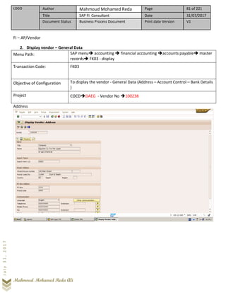 LOGO Author Mahmoud Mohamed Reda Page 81 of 221
Title SAP FI Consultant Date 31/07/2017
Document Status Business Process Document Print date Version V1
Mahmoud Mohamed Reda Ali
July31,2017
FI – AP/Vendor
2. Display vendor – General Data
Menu Path: SAP menu➔ accounting ➔ financial accounting ➔accounts payable➔ master
records➔ FK03 - display
Transaction Code: FK03
Objective of Configuration To display the vendor - General Data {Address – Account Control – Bank Details
}
Project COCD➔DAEG - Vendor No ➔100238
Address
 