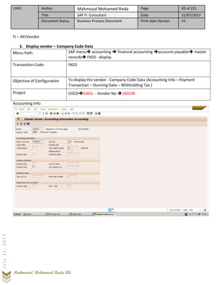 LOGO Author Mahmoud Mohamed Reda Page 83 of 221
Title SAP FI Consultant Date 31/07/2017
Document Status Business Process Document Print date Version V1
Mahmoud Mohamed Reda Ali
July31,2017
FI – AP/Vendor
3. Display vendor – Company Code Data
Menu Path: SAP menu➔ accounting ➔ financial accounting ➔accounts payable➔ master
records➔ FK03 - display
Transaction Code: FK03
Objective of Configuration To display the vendor - Company Code Data {Accounting Info – Payment
Transaction – Dunning Data – Withholding Tax }
Project COCD➔DAEG - Vendor No ➔100238
Accounting Info
 