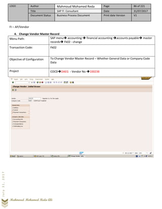 LOGO Author Mahmoud Mohamed Reda Page 86 of 221
Title SAP FI Consultant Date 31/07/2017
Document Status Business Process Document Print date Version V1
Mahmoud Mohamed Reda Ali
July31,2017
FI – AP/Vendor
4. Change Vendor Master Record
Menu Path: SAP menu➔ accounting ➔ financial accounting ➔accounts payable➔ master
records➔ Fk02 - change
Transaction Code: Fk02
Objective of Configuration To Change Vendor Master Record – Whether General Data or Company Code
Data
Project COCD➔DAEG - Vendor No ➔100238
 