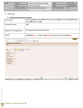LOGO Author Mahmoud Mohamed Reda Page 87 of 221
Title SAP FI Consultant Date 31/07/2017
Document Status Business Process Document Print date Version V1
Mahmoud Mohamed Reda Ali
July31,2017
FI – AP/Vendor
5. Assign payment terms to vendor
Menu Path: SAP menu➔ accounting ➔ financial accounting ➔accounts payable➔ master
records➔ Fk02- change
Transaction Code: Fk02
Objective of Configuration To Assign payment terms to vendor
Project COCD➔DAEG - Vendor No ➔100238– Payment terms Code ➔DA1V
 