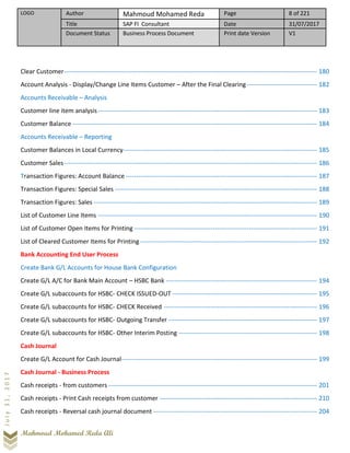 LOGO Author Mahmoud Mohamed Reda Page 8 of 221
Title SAP FI Consultant Date 31/07/2017
Document Status Business Process Document Print date Version V1
Mahmoud Mohamed Reda Ali
July31,2017
Clear Customer----------------------------------------------------------------------------------------------------------------------- 180
Account Analysis - Display/Change Line Items Customer – After the Final Clearing--------------------------------- 182
Accounts Receivable – Analysis
Customer line item analysis------------------------------------------------------------------------------------------------------- 183
Customer Balance ------------------------------------------------------------------------------------------------------------------- 184
Accounts Receivable – Reporting
Customer Balances in Local Currency------------------------------------------------------------------------------------------- 185
Customer Sales----------------------------------------------------------------------------------------------------------------------- 186
Transaction Figures: Account Balance ------------------------------------------------------------------------------------------ 187
Transaction Figures: Special Sales ----------------------------------------------------------------------------------------------- 188
Transaction Figures: Sales --------------------------------------------------------------------------------------------------------- 189
List of Customer Line Items ------------------------------------------------------------------------------------------------------- 190
List of Customer Open Items for Printing -------------------------------------------------------------------------------------- 191
List of Cleared Customer Items for Printing ----------------------------------------------------------------------------------- 192
Bank Accounting End User Process
Create Bank G/L Accounts for House Bank Configuration
Create G/L A/C for Bank Main Account – HSBC Bank ----------------------------------------------------------------------- 194
Create G/L subaccounts for HSBC- CHECK ISSUED-OUT -------------------------------------------------------------------- 195
Create G/L subaccounts for HSBC- CHECK Received ------------------------------------------------------------------------ 196
Create G/L subaccounts for HSBC- Outgoing Transfer ---------------------------------------------------------------------- 197
Create G/L subaccounts for HSBC- Other Interim Posting ----------------------------------------------------------------- 198
Cash Journal
Create G/L Account for Cash Journal-------------------------------------------------------------------------------------------- 199
Cash Journal - Business Process
Cash receipts - from customers -------------------------------------------------------------------------------------------------- 201
Cash receipts - Print Cash receipts from customer -------------------------------------------------------------------------- 210
Cash receipts - Reversal cash journal document ----------------------------------------------------------------------------- 204
 