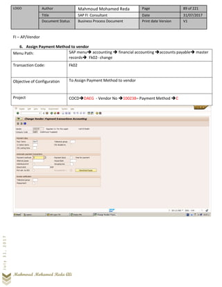 LOGO Author Mahmoud Mohamed Reda Page 89 of 221
Title SAP FI Consultant Date 31/07/2017
Document Status Business Process Document Print date Version V1
Mahmoud Mohamed Reda Ali
July31,2017
FI – AP/Vendor
6. Assign Payment Method to vendor
Menu Path: SAP menu➔ accounting ➔ financial accounting ➔accounts payable➔ master
records➔ Fk02- change
Transaction Code: Fk02
Objective of Configuration To Assign Payment Method to vendor
Project COCD➔DAEG - Vendor No ➔100238– Payment Method ➔C
 