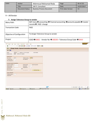 LOGO Author Mahmoud Mohamed Reda Page 90 of 221
Title SAP FI Consultant Date 31/07/2017
Document Status Business Process Document Print date Version V1
Mahmoud Mohamed Reda Ali
July31,2017
FI – AP/Vendor
7. Assign Tolerance Group to vendor
Menu Path: SAP menu➔ accounting ➔ financial accounting ➔accounts payable➔ master
records➔ Fk02- change
Transaction Code: Fk02
Objective of Configuration To Assign Tolerance Group to vendor
Project COCD➔DAEG - Vendor No ➔100238 – Tolerance Group Code ➔DAVV
 