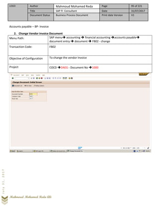 LOGO Author Mahmoud Mohamed Reda Page 95 of 221
Title SAP FI Consultant Date 31/07/2017
Document Status Business Process Document Print date Version V1
Mahmoud Mohamed Reda Ali
July31,2017
Accounts payable – BP- Invoice
2. Change Vendor invoice Document
Menu Path: SAP menu➔ accounting ➔ financial accounting ➔accounts payable➔
document entry ➔ document ➔ FB02 - change
Transaction Code: FB02
Objective of Configuration To change the vendor Invoice
Project COCD ➔DAEG - Document No ➔1000
 
