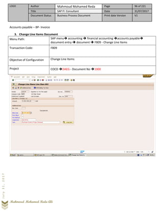 LOGO Author Mahmoud Mohamed Reda Page 96 of 221
Title SAP FI Consultant Date 31/07/2017
Document Status Business Process Document Print date Version V1
Mahmoud Mohamed Reda Ali
July31,2017
Accounts payable – BP- Invoice
3. Change Line Items Document
Menu Path: SAP menu➔ accounting ➔ financial accounting ➔accounts payable➔
document entry ➔ document ➔ FB09 - Change Line Items
Transaction Code: FB09
Objective of Configuration Change Line Items
Project COCD ➔DAEG - Document No ➔1000
 