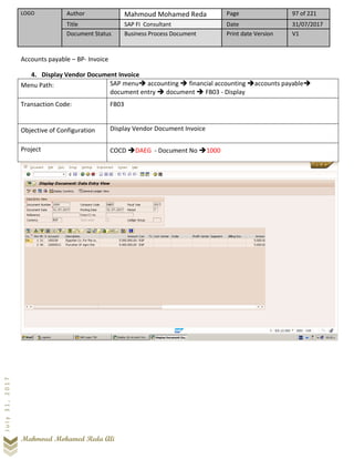 LOGO Author Mahmoud Mohamed Reda Page 97 of 221
Title SAP FI Consultant Date 31/07/2017
Document Status Business Process Document Print date Version V1
Mahmoud Mohamed Reda Ali
July31,2017
Accounts payable – BP- Invoice
4. Display Vendor Document Invoice
Menu Path: SAP menu➔ accounting ➔ financial accounting ➔accounts payable➔
document entry ➔ document ➔ FB03 - Display
Transaction Code: FB03
Objective of Configuration Display Vendor Document Invoice
Project COCD ➔DAEG - Document No ➔1000
 