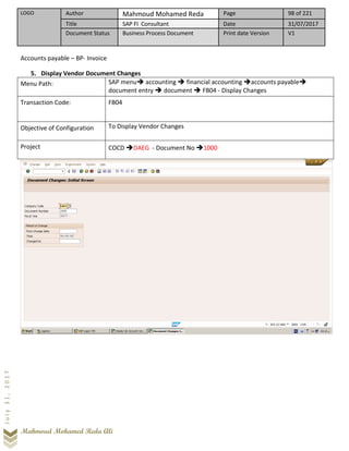 LOGO Author Mahmoud Mohamed Reda Page 98 of 221
Title SAP FI Consultant Date 31/07/2017
Document Status Business Process Document Print date Version V1
Mahmoud Mohamed Reda Ali
July31,2017
Accounts payable – BP- Invoice
5. Display Vendor Document Changes
Menu Path: SAP menu➔ accounting ➔ financial accounting ➔accounts payable➔
document entry ➔ document ➔ FB04 - Display Changes
Transaction Code: FB04
Objective of Configuration To Display Vendor Changes
Project COCD ➔DAEG - Document No ➔1000
 