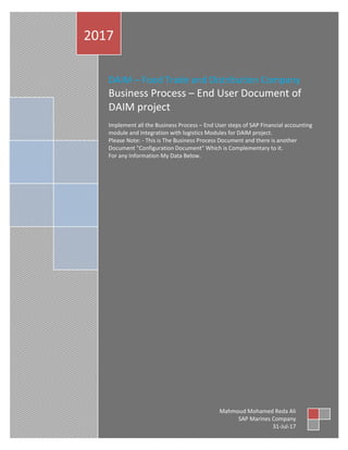 DAIM – Food Trade and Distribution Company
Business Process – End User Document of
DAIM project
Implement all the Business Process – End User steps of SAP Financial accounting
module and Integration with logistics Modules for DAIM project.
Please Note: - This is The Business Process Document and there is another
Document "Configuration Document" Which is Complementary to it.
For any Information My Data Below.
2017
Mahmoud Mohamed Reda Ali
SAP Marines Company
31-Jul-17
 